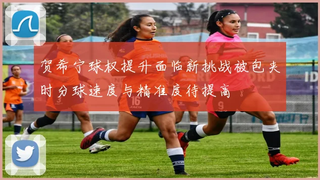 贺希宁球权提升面临新挑战被包夹时分球速度与精准度待提高
