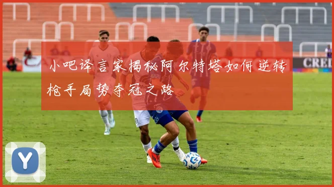 小吧译言家揭秘阿尔特塔如何逆转枪手局势夺冠之路
