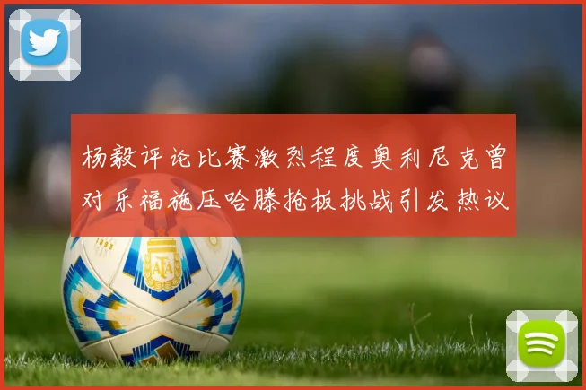 杨毅评论比赛激烈程度奥利尼克曾对乐福施压哈滕抢板挑战引发热议