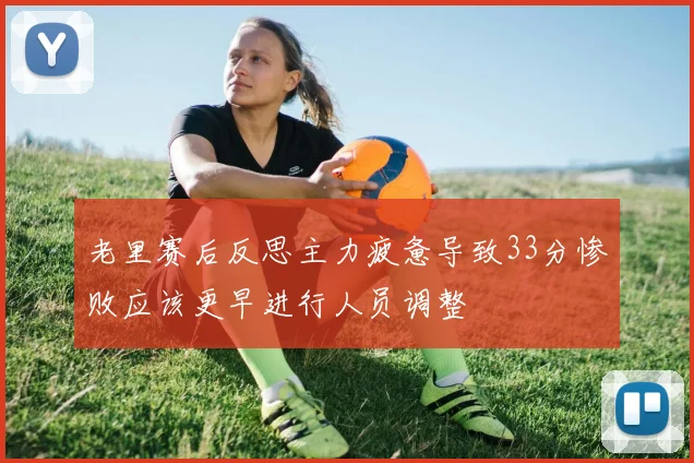 老里赛后反思主力疲惫导致33分惨败应该更早进行人员调整