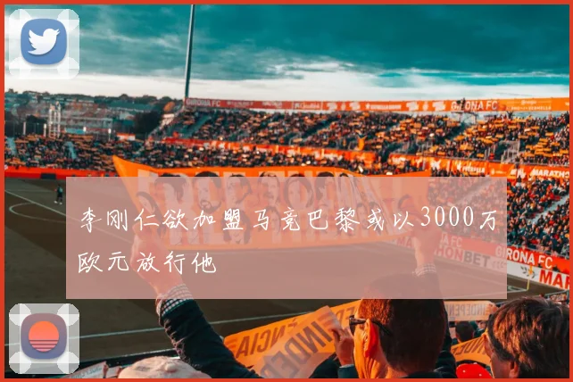 李刚仁欲加盟马竞巴黎或以3000万欧元放行他